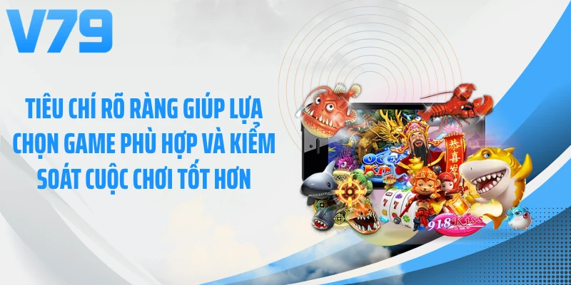 Tiêu chí rõ ràng giúp lựa chọn game phù hợp và kiểm soát cuộc chơi tốt hơn